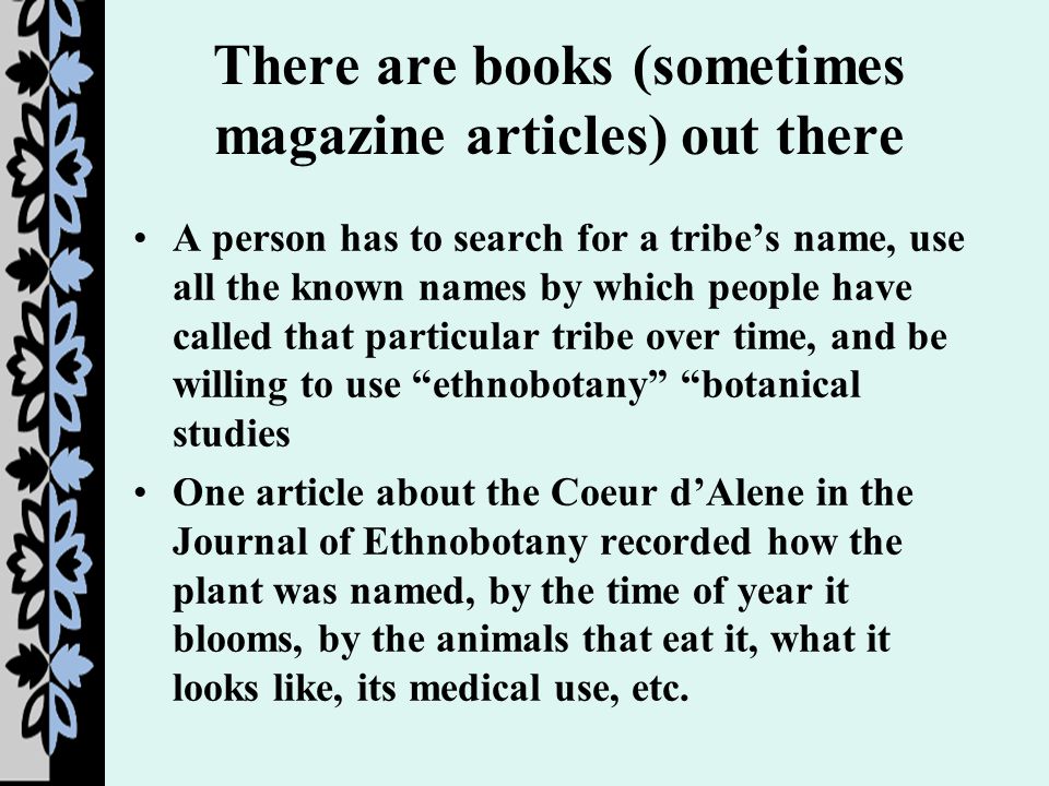 There are books (sometimes magazine articles) out there A person has to search for a tribe’s name, use all the known names by which people have called that particular tribe over time, and be willing to use ethnobotany botanical studies One article about the Coeur d’Alene in the Journal of Ethnobotany recorded how the plant was named, by the time of year it blooms, by the animals that eat it, what it looks like, its medical use, etc.