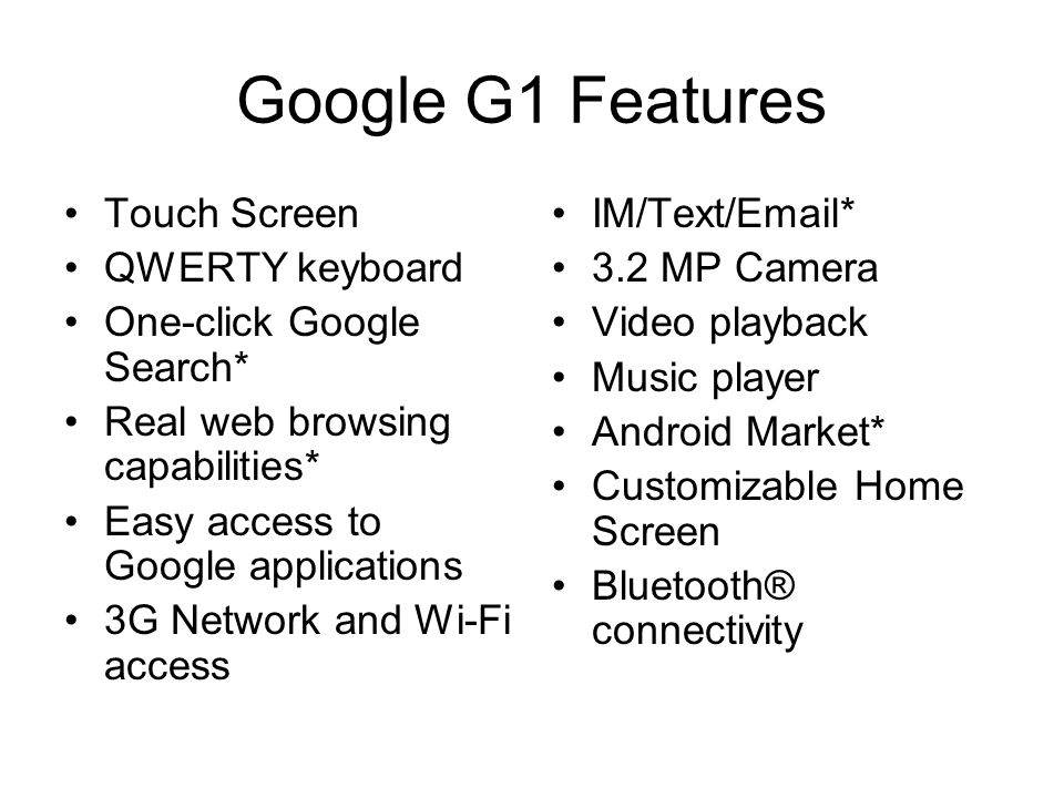 Google G1 Features Touch Screen QWERTY keyboard One-click Google Search* Real web browsing capabilities* Easy access to Google applications 3G Network and Wi-Fi access IM/Text/ * 3.2 MP Camera Video playback Music player Android Market* Customizable Home Screen Bluetooth® connectivity