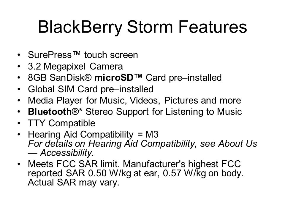 BlackBerry Storm Features SurePress™ touch screen 3.2 Megapixel Camera 8GB SanDisk® microSD™ Card pre–installed Global SIM Card pre–installed Media Player for Music, Videos, Pictures and more Bluetooth®* Stereo Support for Listening to Music TTY Compatible Hearing Aid Compatibility = M3 For details on Hearing Aid Compatibility, see About Us — Accessibility.