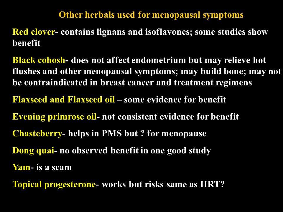 Other herbals used for menopausal symptoms Red clover- contains lignans and isoflavones; some studies show benefit Black cohosh- does not affect endometrium but may relieve hot flushes and other menopausal symptoms; may build bone; may not be contraindicated in breast cancer and treatment regimens Flaxseed and Flaxseed oil – some evidence for benefit Evening primrose oil- not consistent evidence for benefit Chasteberry- helps in PMS but .