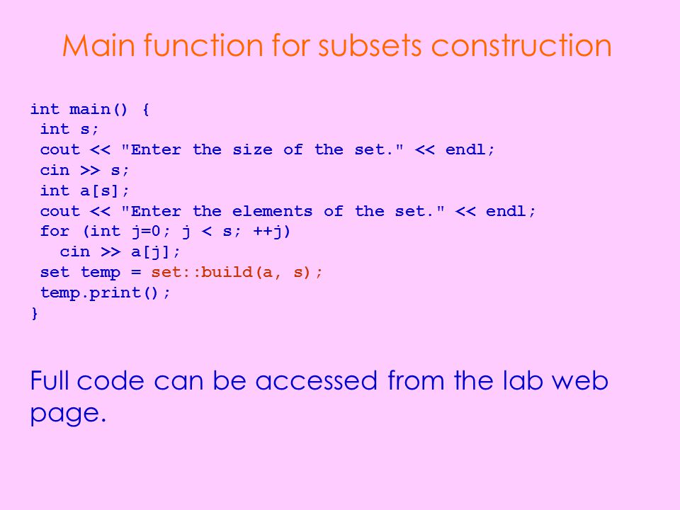 Main function for subsets construction int main() { int s; cout << Enter the size of the set. << endl; cin >> s; int a[s]; cout << Enter the elements of the set. << endl; for (int j=0; j < s; ++j) cin >> a[j]; set temp = set::build(a, s); temp.print(); } Full code can be accessed from the lab web page.