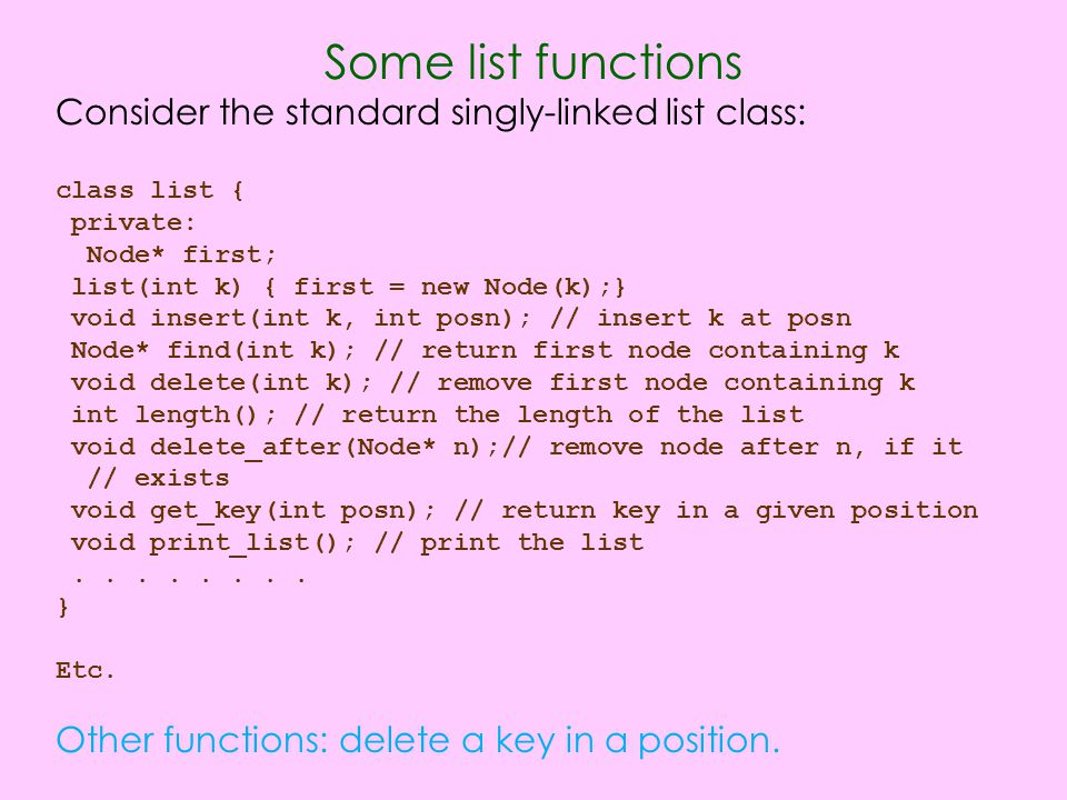 Some list functions Consider the standard singly-linked list class: class list { private: Node* first; list(int k) { first = new Node(k);} void insert(int k, int posn); // insert k at posn Node* find(int k); // return first node containing k void delete(int k); // remove first node containing k int length(); // return the length of the list void delete_after(Node* n);// remove node after n, if it // exists void get_key(int posn); // return key in a given position void print_list(); // print the list