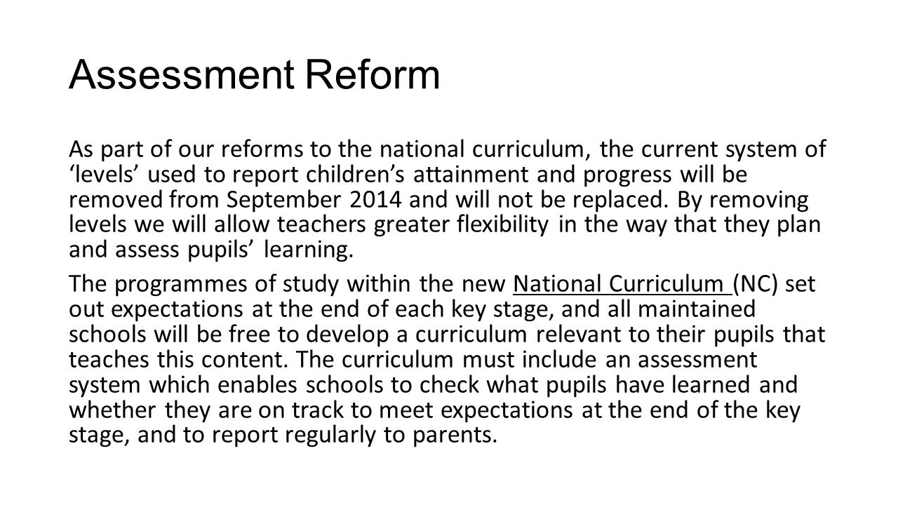 Assessment Reform As part of our reforms to the national curriculum, the current system of ‘levels’ used to report children’s attainment and progress will be removed from September 2014 and will not be replaced.