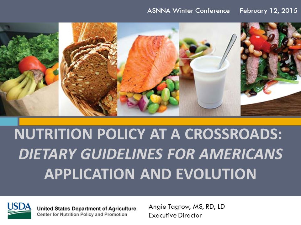 NUTRITION POLICY AT A CROSSROADS: DIETARY GUIDELINES FOR AMERICANS APPLICATION AND EVOLUTION ASNNA Winter Conference February 12, 2015 Angie Tagtow, MS, RD, LD Executive Director