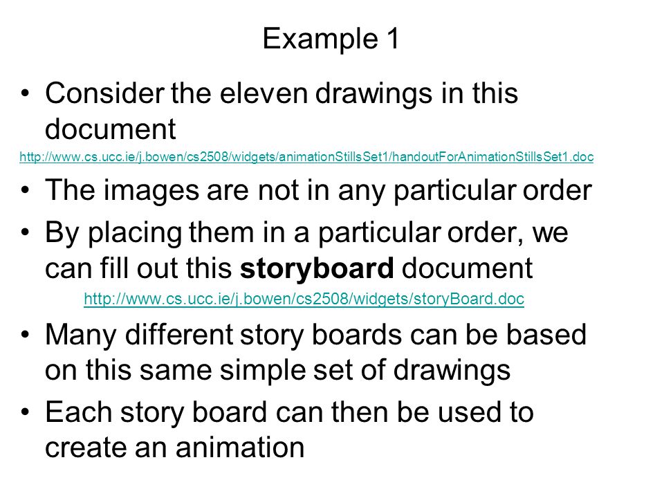 Example 1 Consider the eleven drawings in this document   The images are not in any particular order By placing them in a particular order, we can fill out this storyboard document   Many different story boards can be based on this same simple set of drawings Each story board can then be used to create an animation