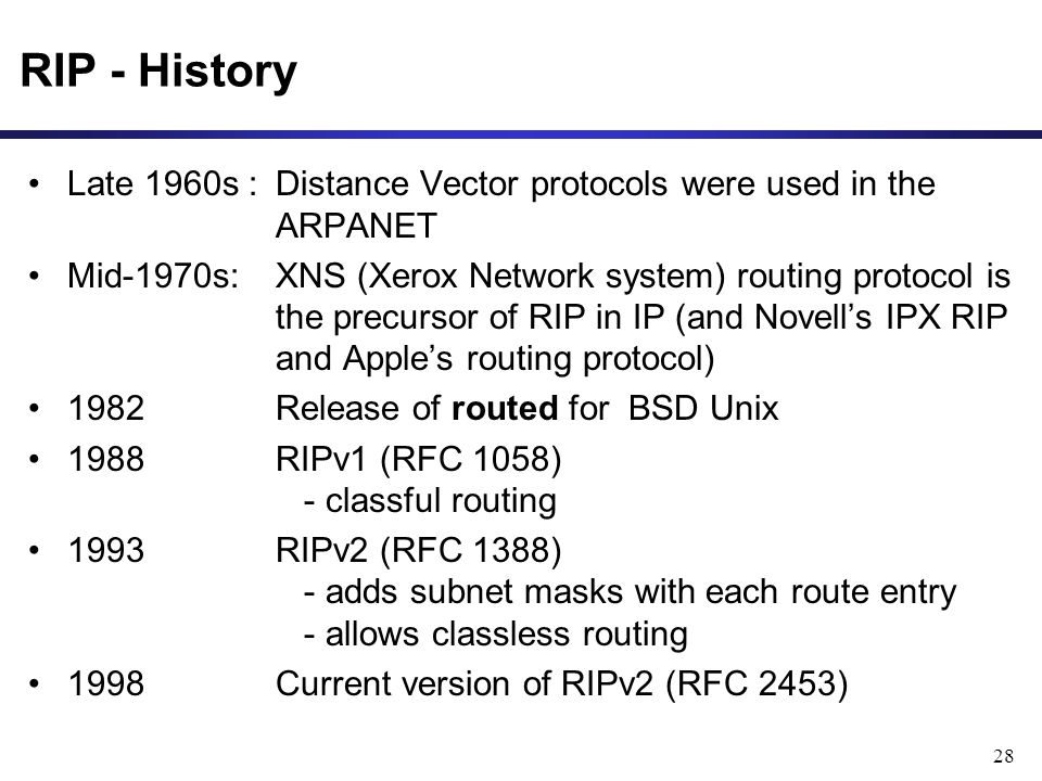 28 RIP - History Late 1960s : Distance Vector protocols were used in the ARPANET Mid-1970s: XNS (Xerox Network system) routing protocol is the precursor of RIP in IP (and Novell’s IPX RIP and Apple’s routing protocol) 1982Release of routed for BSD Unix 1988RIPv1 (RFC 1058) - classful routing 1993RIPv2 (RFC 1388) - adds subnet masks with each route entry - allows classless routing 1998Current version of RIPv2 (RFC 2453)