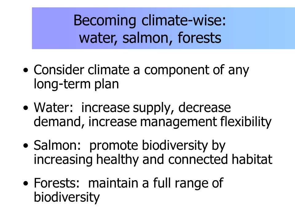Consider climate a component of any long-term plan Water: increase supply, decrease demand, increase management flexibility Salmon: promote biodiversity by increasing healthy and connected habitat Forests: maintain a full range of biodiversity Becoming climate-wise: water, salmon, forests