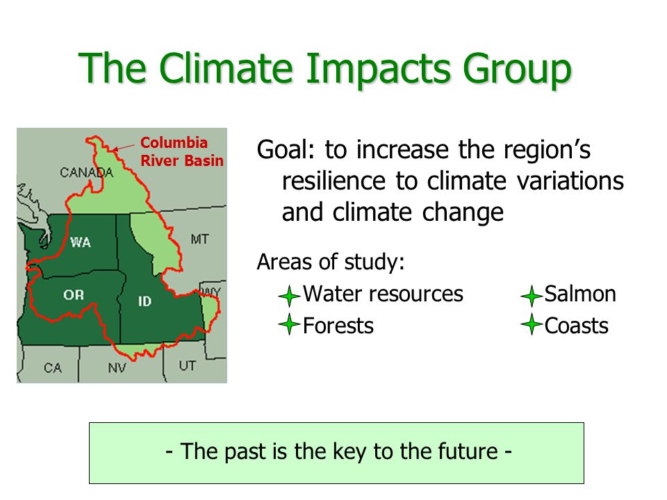 Goal: to increase the region’s resilience to climate variations and climate change Areas of study: Water resources Salmon Forests Coasts The Climate Impacts Group Columbia River Basin - The past is the key to the future -