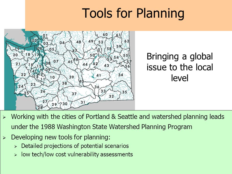 Tools for Planning  Working with the cities of Portland & Seattle and watershed planning leads under the 1988 Washington State Watershed Planning Program  Developing new tools for planning:  Detailed projections of potential scenarios  low tech/low cost vulnerability assessments Bringing a global issue to the local level