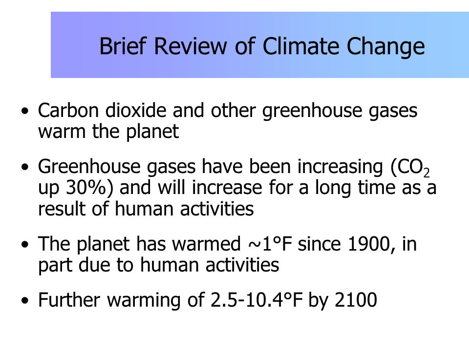 Brief Review of Climate Change Carbon dioxide and other greenhouse gases warm the planet Greenhouse gases have been increasing (CO 2 up 30%) and will increase for a long time as a result of human activities The planet has warmed ~1°F since 1900, in part due to human activities Further warming of °F by 2100
