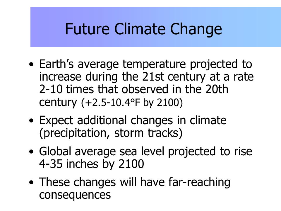 Future Climate Change Earth’s average temperature projected to increase during the 21st century at a rate 2-10 times that observed in the 20th century ( °F by 2100) Expect additional changes in climate (precipitation, storm tracks) Global average sea level projected to rise 4-35 inches by 2100 These changes will have far-reaching consequences