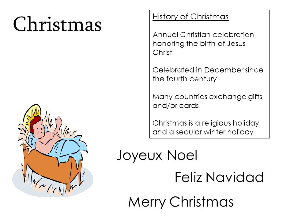 History of Christmas Annual Christian celebration honoring the birth of Jesus Christ Celebrated in December since the fourth century Many countries exchange gifts and/or cards Christmas is a religious holiday and a secular winter holiday Christmas Feliz Navidad Merry Christmas Joyeux Noel