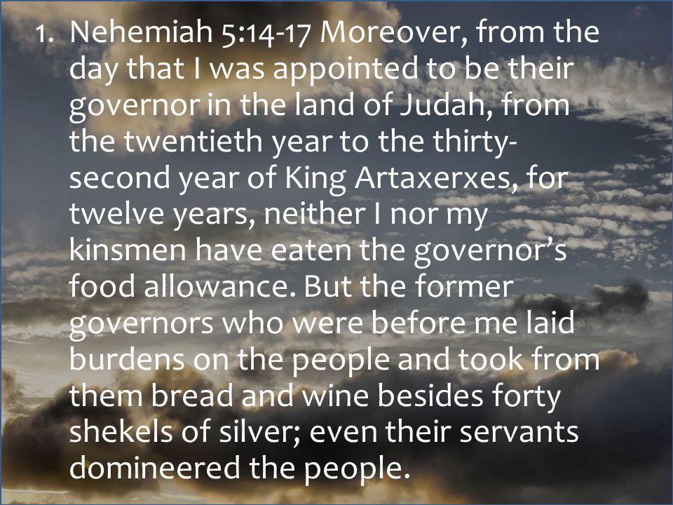 1.Nehemiah 5:14-17 Moreover, from the day that I was appointed to be their governor in the land of Judah, from the twentieth year to the thirty- second year of King Artaxerxes, for twelve years, neither I nor my kinsmen have eaten the governor’s food allowance.