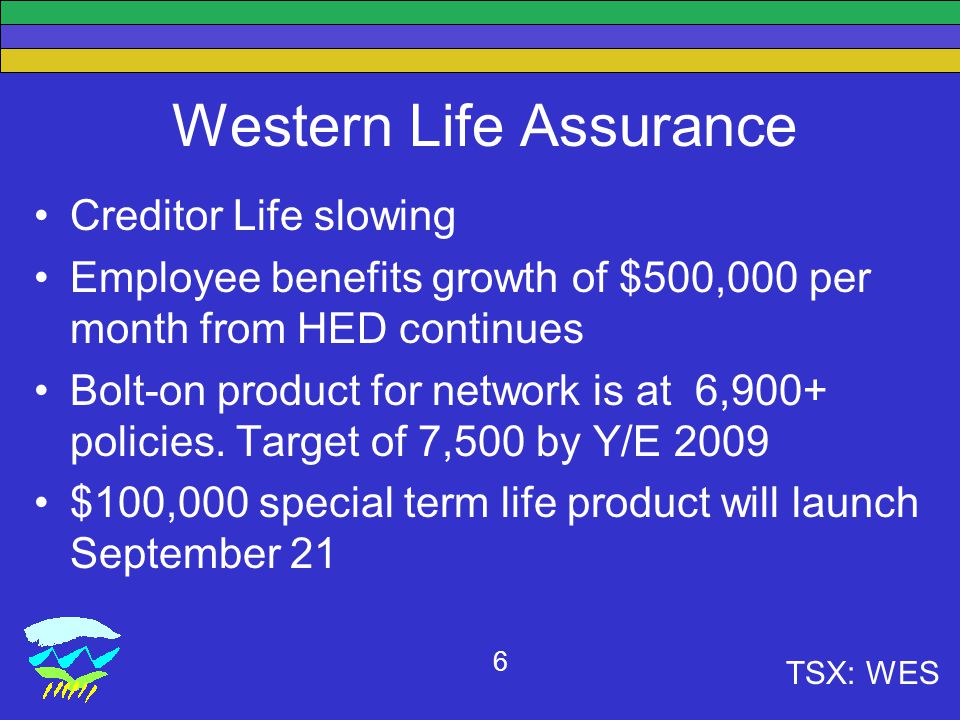 TSX: WES 6 Western Life Assurance Creditor Life slowing Employee benefits growth of $500,000 per month from HED continues Bolt-on product for network is at 6,900+ policies.
