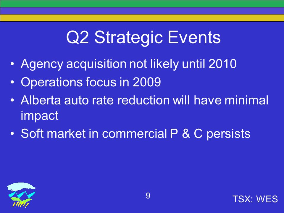 TSX: WES 9 Q2 Strategic Events Agency acquisition not likely until 2010 Operations focus in 2009 Alberta auto rate reduction will have minimal impact Soft market in commercial P & C persists