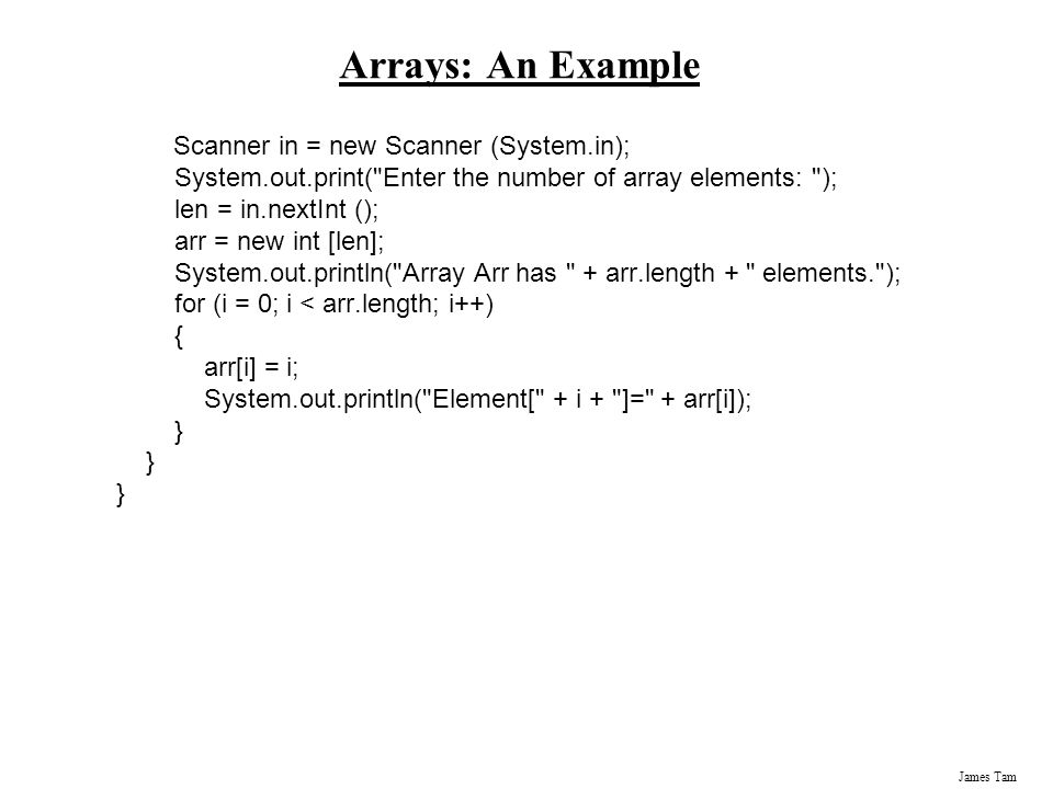James Tam Arrays: An Example Scanner in = new Scanner (System.in); System.out.print( Enter the number of array elements: ); len = in.nextInt (); arr = new int [len]; System.out.println( Array Arr has + arr.length + elements. ); for (i = 0; i < arr.length; i++) { arr[i] = i; System.out.println( Element[ + i + ]= + arr[i]); }