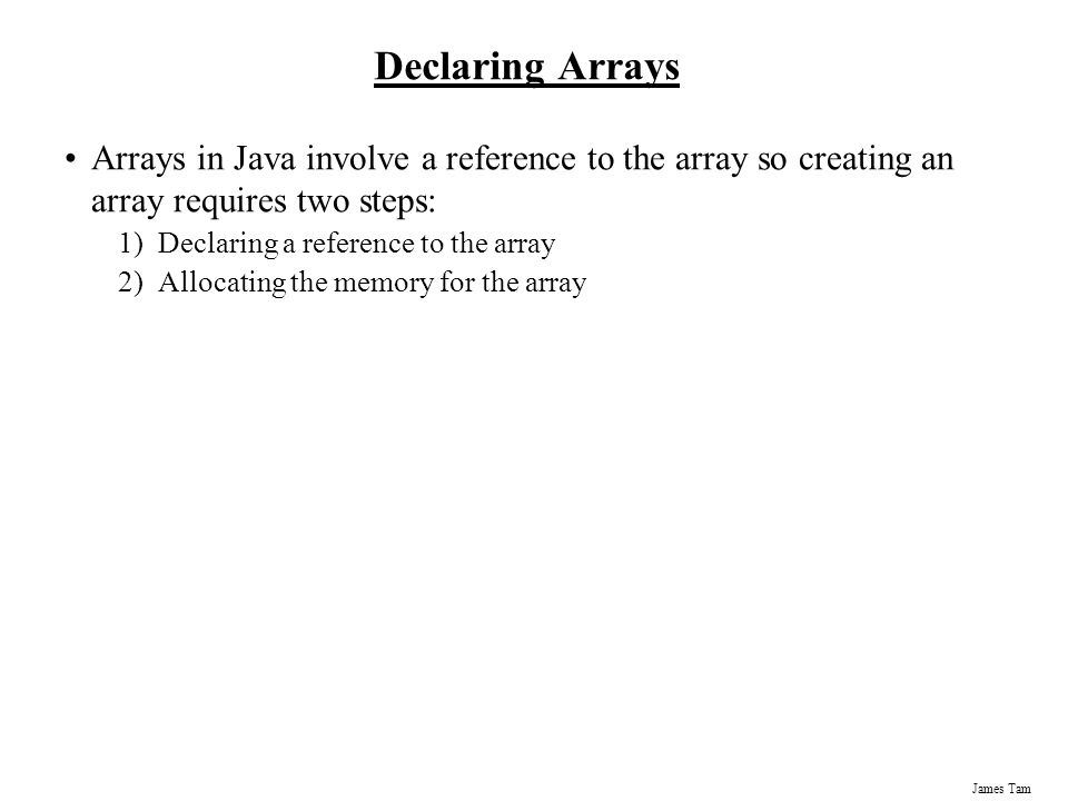 James Tam Declaring Arrays Arrays in Java involve a reference to the array so creating an array requires two steps: 1)Declaring a reference to the array 2)Allocating the memory for the array
