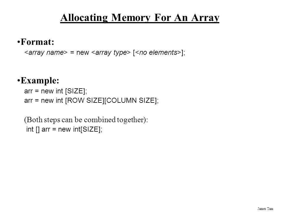 James Tam Allocating Memory For An Array Format: = new [ ]; Example: arr = new int [SIZE]; arr = new int [ROW SIZE][COLUMN SIZE]; (Both steps can be combined together): int [] arr = new int[SIZE];