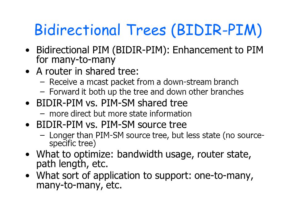 Bidirectional Trees (BIDIR-PIM) Bidirectional PIM (BIDIR-PIM): Enhancement to PIM for many-to-many A router in shared tree: –Receive a mcast packet from a down-stream branch –Forward it both up the tree and down other branches BIDIR-PIM vs.