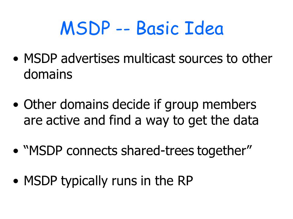 MSDP -- Basic Idea MSDP advertises multicast sources to other domains Other domains decide if group members are active and find a way to get the data MSDP connects shared-trees together MSDP typically runs in the RP