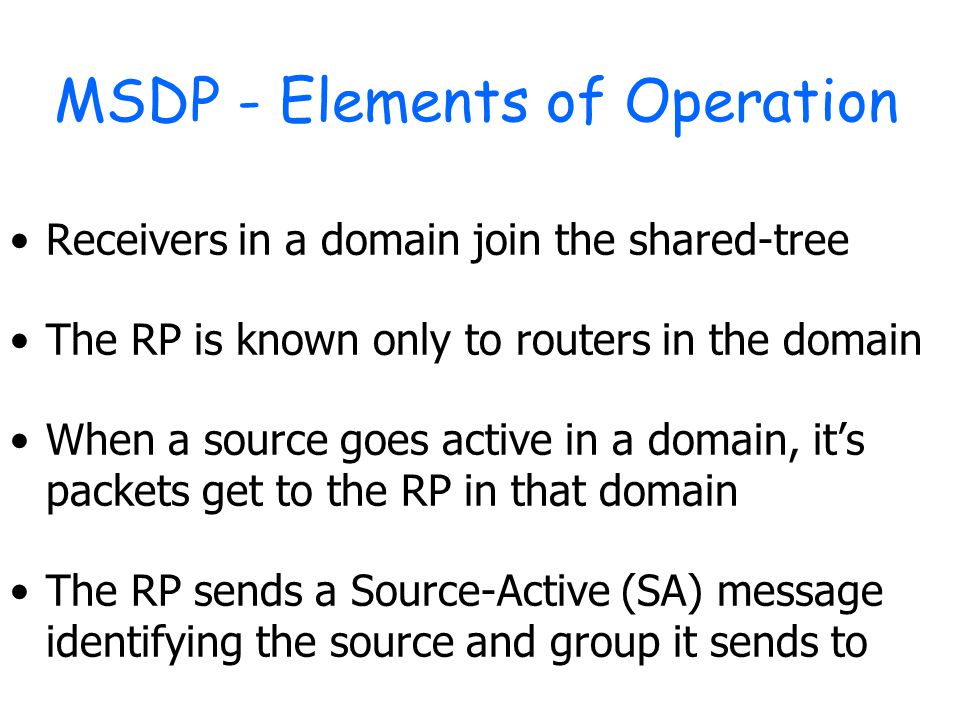 MSDP - Elements of Operation Receivers in a domain join the shared-tree The RP is known only to routers in the domain When a source goes active in a domain, it’s packets get to the RP in that domain The RP sends a Source-Active (SA) message identifying the source and group it sends to