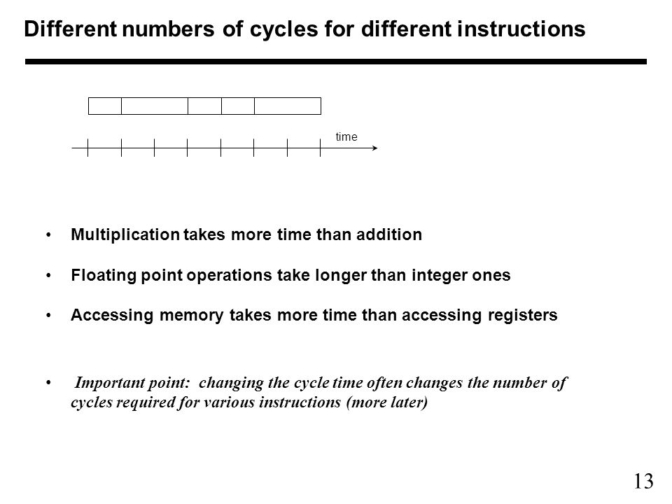13 Multiplication takes more time than addition Floating point operations take longer than integer ones Accessing memory takes more time than accessing registers Important point: changing the cycle time often changes the number of cycles required for various instructions (more later) time Different numbers of cycles for different instructions