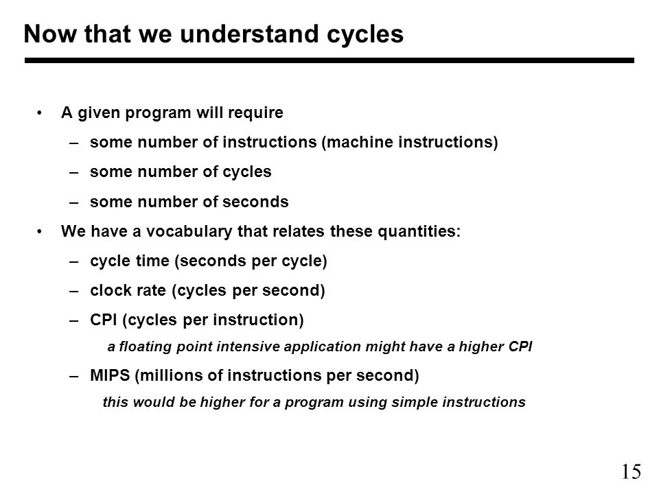 15 A given program will require –some number of instructions (machine instructions) –some number of cycles –some number of seconds We have a vocabulary that relates these quantities: –cycle time (seconds per cycle) –clock rate (cycles per second) –CPI (cycles per instruction) a floating point intensive application might have a higher CPI –MIPS (millions of instructions per second) this would be higher for a program using simple instructions Now that we understand cycles