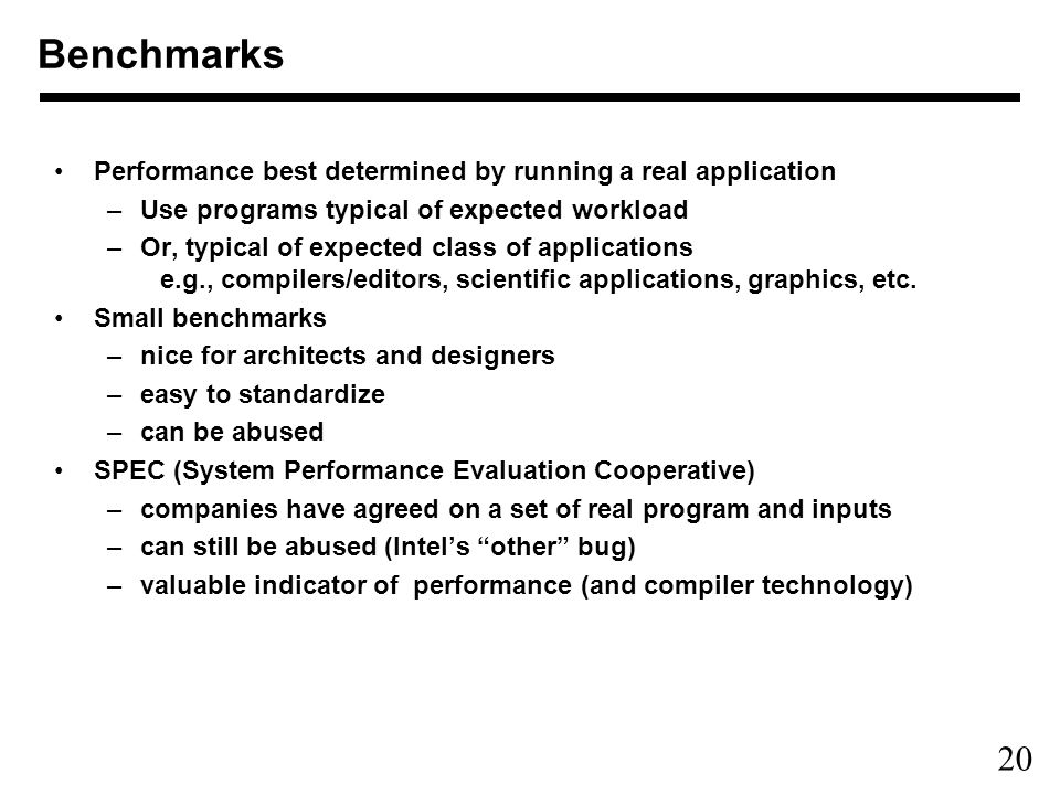 20 Performance best determined by running a real application –Use programs typical of expected workload –Or, typical of expected class of applications e.g., compilers/editors, scientific applications, graphics, etc.