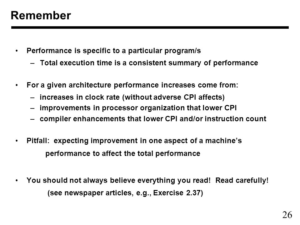 26 Performance is specific to a particular program/s –Total execution time is a consistent summary of performance For a given architecture performance increases come from: –increases in clock rate (without adverse CPI affects) –improvements in processor organization that lower CPI –compiler enhancements that lower CPI and/or instruction count Pitfall: expecting improvement in one aspect of a machine’s performance to affect the total performance You should not always believe everything you read.