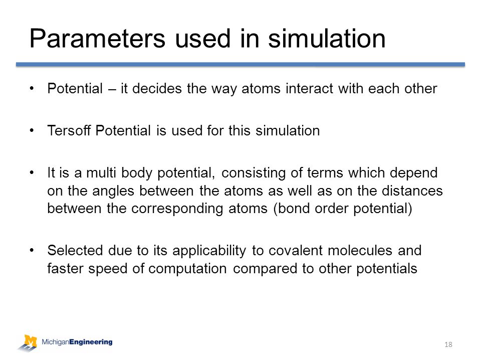 Potential – it decides the way atoms interact with each other Tersoff Potential is used for this simulation It is a multi body potential, consisting of terms which depend on the angles between the atoms as well as on the distances between the corresponding atoms (bond order potential) Selected due to its applicability to covalent molecules and faster speed of computation compared to other potentials Parameters used in simulation 18