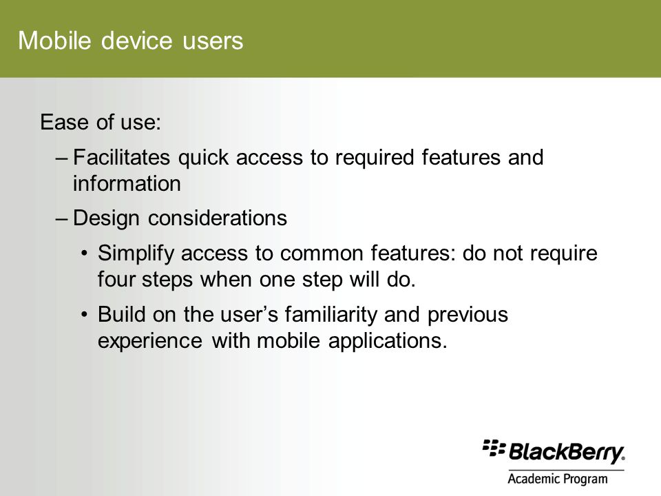 Mobile device users Ease of use: –Facilitates quick access to required features and information –Design considerations Simplify access to common features: do not require four steps when one step will do.