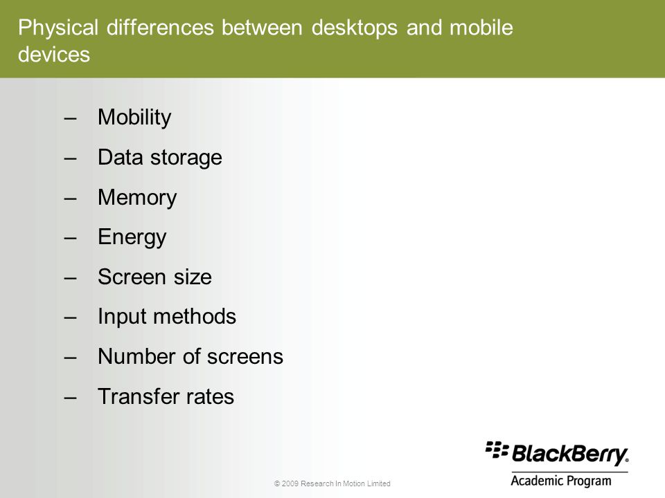 © 2009 Research In Motion Limited Physical differences between desktops and mobile devices –Mobility –Data storage –Memory –Energy –Screen size –Input methods –Number of screens –Transfer rates