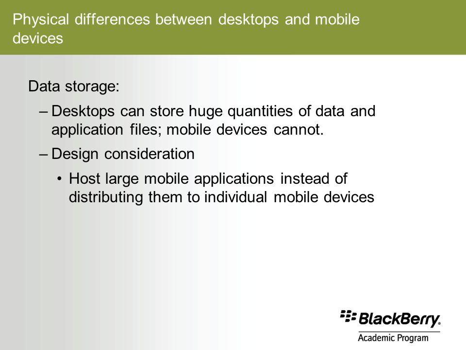 Physical differences between desktops and mobile devices Data storage: –Desktops can store huge quantities of data and application files; mobile devices cannot.