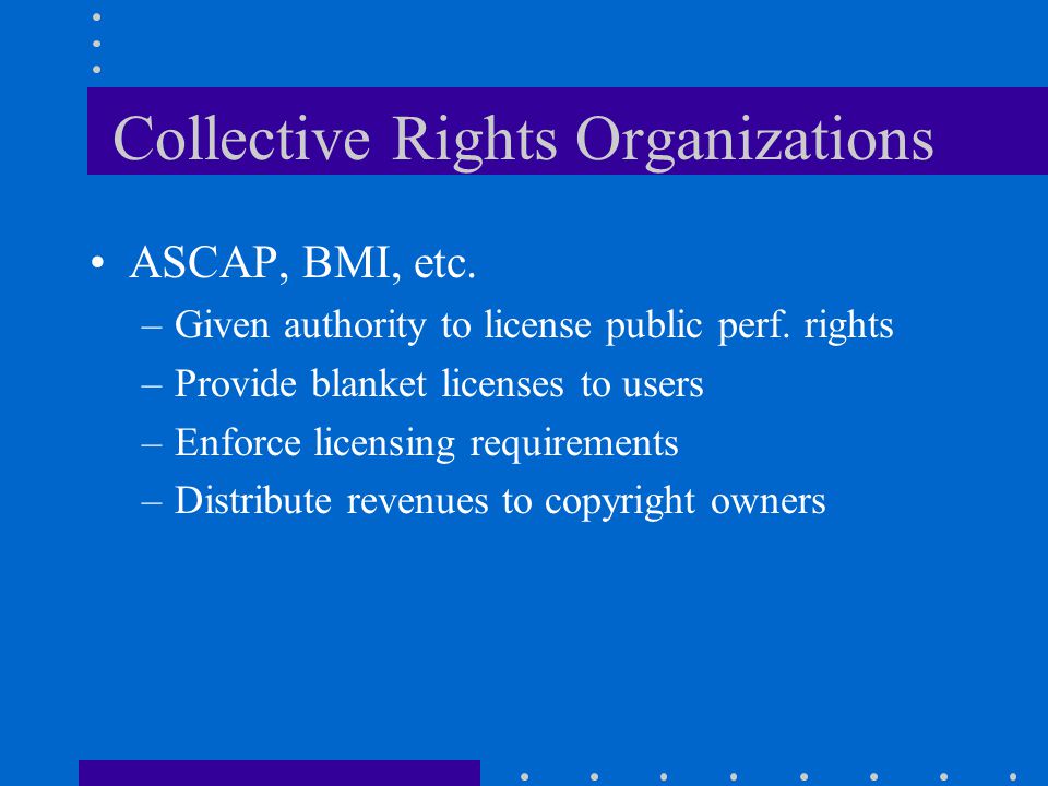 Collective Rights Organizations ASCAP, BMI, etc. –Given authority to license public perf.
