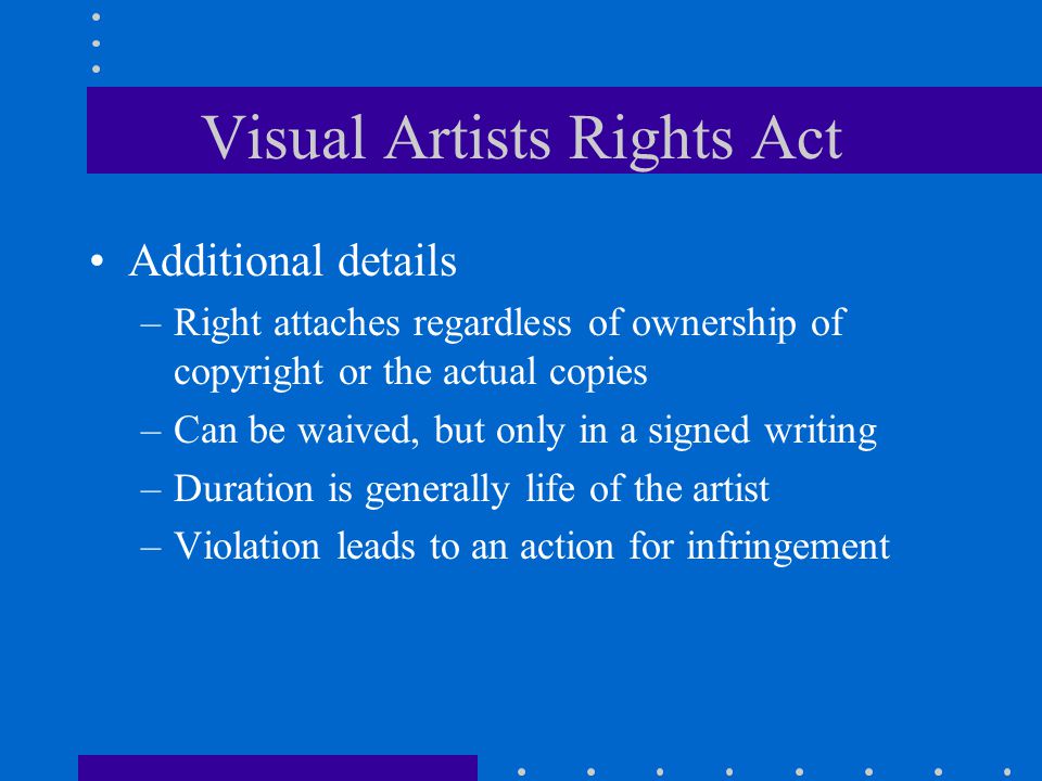 Visual Artists Rights Act Additional details –Right attaches regardless of ownership of copyright or the actual copies –Can be waived, but only in a signed writing –Duration is generally life of the artist –Violation leads to an action for infringement