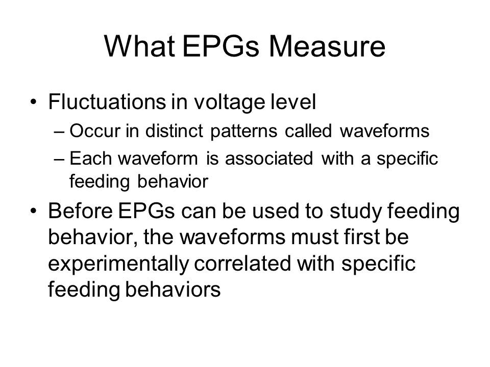 What EPGs Measure Fluctuations in voltage level –Occur in distinct patterns called waveforms –Each waveform is associated with a specific feeding behavior Before EPGs can be used to study feeding behavior, the waveforms must first be experimentally correlated with specific feeding behaviors