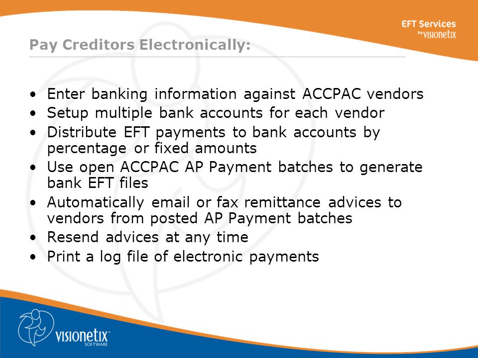 ________________________________________________________________________________ Pay Creditors Electronically: Enter banking information against ACCPAC vendors Setup multiple bank accounts for each vendor Distribute EFT payments to bank accounts by percentage or fixed amounts Use open ACCPAC AP Payment batches to generate bank EFT files Automatically  or fax remittance advices to vendors from posted AP Payment batches Resend advices at any time Print a log file of electronic payments