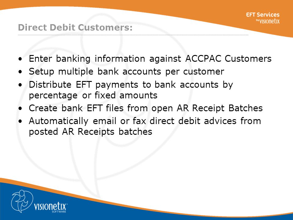 ________________________________________________________________________________ Direct Debit Customers: Enter banking information against ACCPAC Customers Setup multiple bank accounts per customer Distribute EFT payments to bank accounts by percentage or fixed amounts Create bank EFT files from open AR Receipt Batches Automatically  or fax direct debit advices from posted AR Receipts batches
