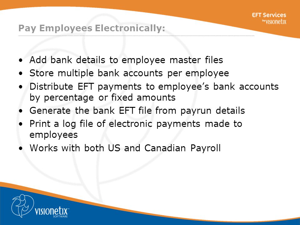 ________________________________________________________________________________ Pay Employees Electronically: Add bank details to employee master files Store multiple bank accounts per employee Distribute EFT payments to employee’s bank accounts by percentage or fixed amounts Generate the bank EFT file from payrun details Print a log file of electronic payments made to employees Works with both US and Canadian Payroll