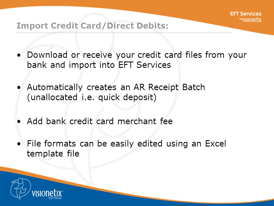 ________________________________________________________________________________ Import Credit Card/Direct Debits: Download or receive your credit card files from your bank and import into EFT Services Automatically creates an AR Receipt Batch (unallocated i.e.