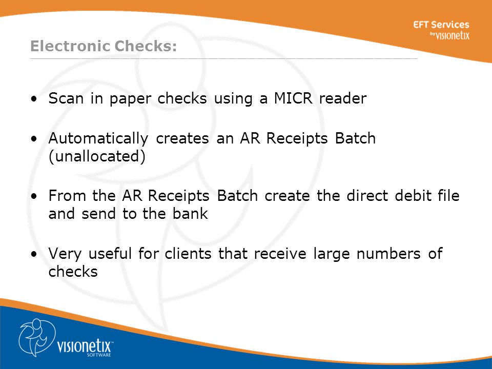 ________________________________________________________________________________ Electronic Checks: Scan in paper checks using a MICR reader Automatically creates an AR Receipts Batch (unallocated) From the AR Receipts Batch create the direct debit file and send to the bank Very useful for clients that receive large numbers of checks
