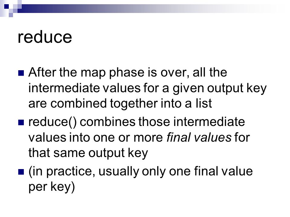 reduce After the map phase is over, all the intermediate values for a given output key are combined together into a list reduce() combines those intermediate values into one or more final values for that same output key (in practice, usually only one final value per key)