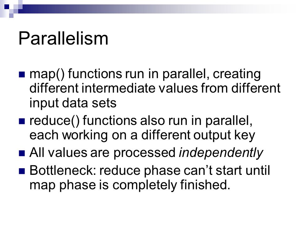 Parallelism map() functions run in parallel, creating different intermediate values from different input data sets reduce() functions also run in parallel, each working on a different output key All values are processed independently Bottleneck: reduce phase can’t start until map phase is completely finished.