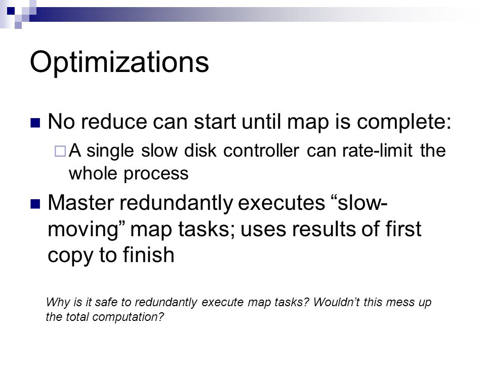 Optimizations No reduce can start until map is complete:  A single slow disk controller can rate-limit the whole process Master redundantly executes slow- moving map tasks; uses results of first copy to finish Why is it safe to redundantly execute map tasks.