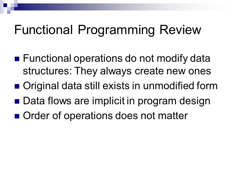Functional Programming Review Functional operations do not modify data structures: They always create new ones Original data still exists in unmodified form Data flows are implicit in program design Order of operations does not matter