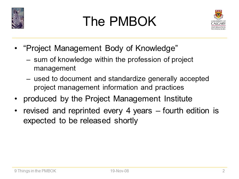 The PMBOK Project Management Body of Knowledge –sum of knowledge within the profession of project management –used to document and standardize generally accepted project management information and practices produced by the Project Management Institute revised and reprinted every 4 years – fourth edition is expected to be released shortly 9 Things in the PMBOK219-Nov-08