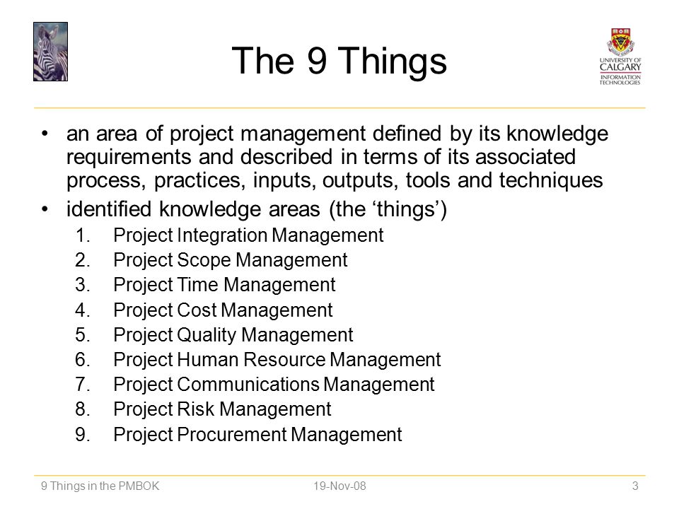 The 9 Things an area of project management defined by its knowledge requirements and described in terms of its associated process, practices, inputs, outputs, tools and techniques identified knowledge areas (the ‘things’) 1.Project Integration Management 2.Project Scope Management 3.Project Time Management 4.Project Cost Management 5.Project Quality Management 6.Project Human Resource Management 7.Project Communications Management 8.Project Risk Management 9.Project Procurement Management 9 Things in the PMBOK19-Nov-083