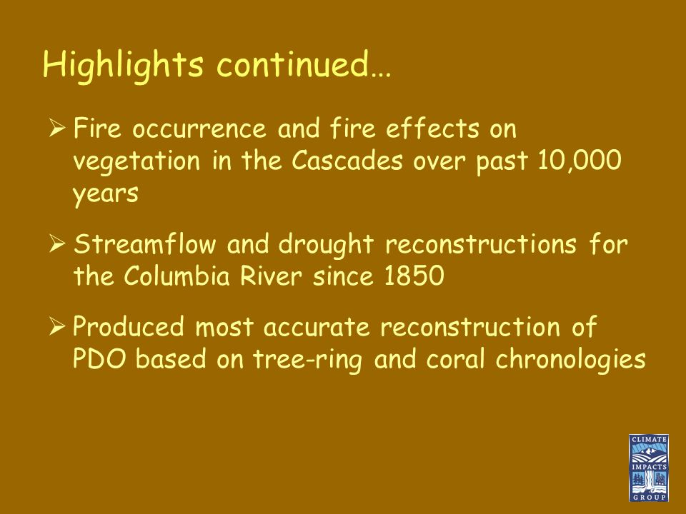Highlights continued…  Fire occurrence and fire effects on vegetation in the Cascades over past 10,000 years  Streamflow and drought reconstructions for the Columbia River since 1850  Produced most accurate reconstruction of PDO based on tree-ring and coral chronologies