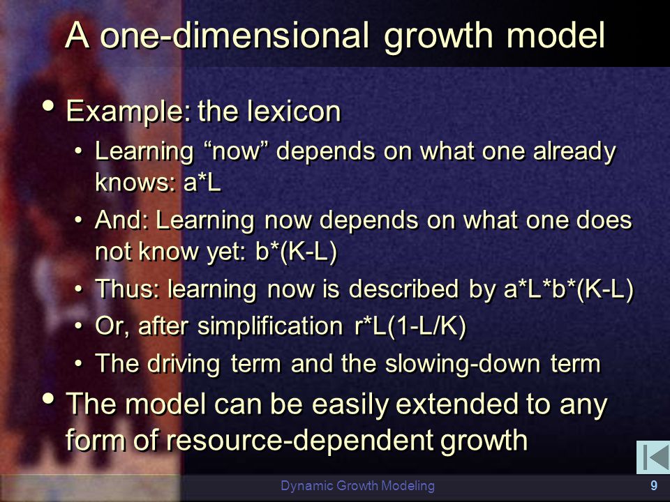 Dynamic Growth Modeling9 A one-dimensional growth model Example: the lexicon Learning now depends on what one already knows: a*L And: Learning now depends on what one does not know yet: b*(K-L) Thus: learning now is described by a*L*b*(K-L) Or, after simplification r*L(1-L/K) The driving term and the slowing-down term The model can be easily extended to any form of resource-dependent growth Example: the lexicon Learning now depends on what one already knows: a*L And: Learning now depends on what one does not know yet: b*(K-L) Thus: learning now is described by a*L*b*(K-L) Or, after simplification r*L(1-L/K) The driving term and the slowing-down term The model can be easily extended to any form of resource-dependent growth