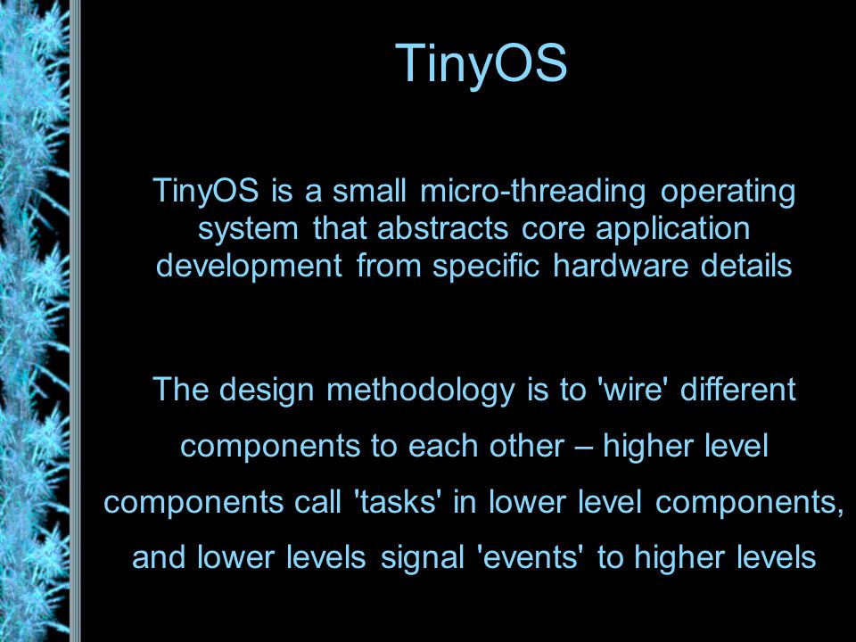 TinyOS TinyOS is a small micro-threading operating system that abstracts core application development from specific hardware details The design methodology is to wire different components to each other – higher level components call tasks in lower level components, and lower levels signal events to higher levels